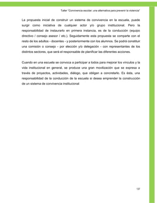 Taller ―Convivencia escolar; una alternativa para prevenir la violencia‖


La propuesta inicial de construir un sistema de convivencia en la escuela, puede
surgir como iniciativa de cualquier actor y/o                 grupo institucional. Pero la
responsabilidad de instaurarlo en primera instancia, es de la conducción (equipo
directivo / consejo asesor / etc.). Seguidamente esta propuesta se comparte con el
resto de los adultos - docentes - y posteriormente con los alumnos. Se podrá constituir
una comisión o consejo - por elección y/o delegación - con representantes de los
distintos sectores, que será el responsable de planificar las diferentes acciones.


Cuando en una escuela se convoca a participar a todos para mejorar los vínculos y la
vida institucional en general, se produce una gran movilización que se expresa a
través de proyectos, actividades, diálogo, que obligan a concretarlo. Es ésta, una
responsabilidad de la conducción de la escuela si desea emprender la construcción
de un sistema de convivencia institucional.




                                                                                                 137
 