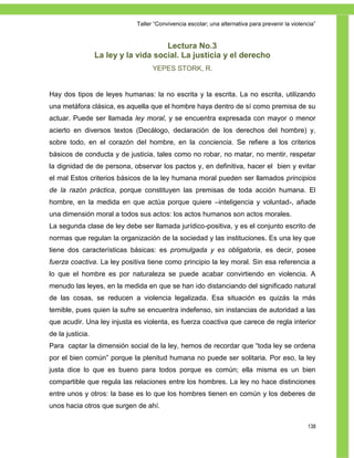 Taller ―Convivencia escolar; una alternativa para prevenir la violencia‖


                                      Lectura No.3
                  La ley y la vida social. La justicia y el derecho
                                   YEPES STORK, R.


Hay dos tipos de leyes humanas: la no escrita y la escrita. La no escrita, utilizando
una metáfora clásica, es aquella que el hombre haya dentro de sí como premisa de su
actuar. Puede ser llamada ley moral, y se encuentra expresada con mayor o menor
acierto en diversos textos (Decálogo, declaración de los derechos del hombre) y,
sobre todo, en el corazón del hombre, en la conciencia. Se refiere a los criterios
básicos de conducta y de justicia, tales como no robar, no matar, no mentir, respetar
la dignidad de de persona, observar los pactos y, en definitiva, hacer el bien y evitar
el mal Estos criterios básicos de la ley humana moral pueden ser llamados principios
de la razón práctica, porque constituyen las premisas de toda acción humana. El
hombre, en la medida en que actúa porque quiere –inteligencia y voluntad-, añade
una dimensión moral a todos sus actos: los actos humanos son actos morales.
La segunda clase de ley debe ser llamada jurídico-positiva, y es el conjunto escrito de
normas que regulan la organización de la sociedad y las instituciones. Es una ley que
tiene dos características básicas: es promulgada y es obligatoria, es decir, posee
fuerza coactiva. La ley positiva tiene como principio la ley moral. Sin esa referencia a
lo que el hombre es por naturaleza se puede acabar convirtiendo en violencia. A
menudo las leyes, en la medida en que se han ido distanciando del significado natural
de las cosas, se reducen a violencia legalizada. Esa situación es quizás la más
temible, pues quien la sufre se encuentra indefenso, sin instancias de autoridad a las
que acudir. Una ley injusta es violenta, es fuerza coactiva que carece de regla interior
de la justicia.
Para captar la dimensión social de la ley, hemos de recordar que ―toda ley se ordena
por el bien común‖ porque la plenitud humana no puede ser solitaria. Por eso, la ley
justa dice lo que es bueno para todos porque es común; ella misma es un bien
compartible que regula las relaciones entre los hombres. La ley no hace distinciones
entre unos y otros: la base es lo que los hombres tienen en común y los deberes de
unos hacia otros que surgen de ahí.

                                                                                                 138
 