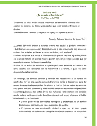 Taller ―Convivencia escolar; una alternativa para prevenir la violencia‖


                                  Lectura No 5.
                            ¿Te asusta el feminismo?
                                LOPEZ, L. (2003)

"Solamente las niñas recién nacidas se salvaran del exterminio. Mientras ellas
crecían, los asesinos les decían y les repetían que servir a los hombres era su
destino.
Ellas lo creyeron. También lo creyeron sus hijas y las hijas de sus hijas."


                                             Eduardo Galeano, Memoria del fuego, Vol. 1


¿Cuántas personas existen a quienes todavía les asusta la palabra feminismo?
¿Cuántos hay que aun asocian despectivamente a este movimiento con grupos de
mujeres descarriadas, lesbianas, abusivas, radicales y anti hombres?
Lo cierto es que en sus inicios el feminismo tuvo que ser bastante aguerrido porque
era la única manera en que las mujeres podían apropiarse de los espacios que par
una natural equidad debían corresponderles.
Muchas de las entonces feministas adoptaron posiciones extremas en cuanto a los
roles sociales, sus relaciones con la maternidad y la familia, y quizá un cierto
desprecio hacia los varones.


Sin embargo, los tiempos cambian y también las necesidades y las formas de
resolverlas. Hoy en día aquella radicalidad feminista tiende a desaparecer para dar
paso a la denominada perspectiva de género, la cual no deja de lado a los varones,
sino que es inclusiva para unos y otras en aras de que las relaciones interpersonales
sean más igualitarias, más justas, en fin, más humanas. Para entender este concepto
resulta indispensable comprender las diferencias entre el sexo y el género al hablar
de lo femenino y lo masculino:
       • El sexo parte de las atribuciones fisiológicas y anatómicas, es un término
       biológico que esencialmente no es susceptible de cambio.
       • El género es una construcci6n simbó1ica que, por lo tanto, puede
       transformarse. Se trata de una categoría cultural que diferencia las actividades

                                                                                                 145
 