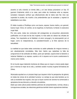 Taller ―Convivencia escolar; una alternativa para prevenir la violencia‖


durante un año viviendo un tórrido idilio, y en ese tiempo procrearon un hijo. El
guerrero finalmente volvió a su casa, pero antes de mostrarse ante su esposa,
considero necesario verificar que efectivamente ella le había sido fiel. Una vez
superada la prueba, dio muerte a los pretendientes que la acosaban y regresó la
estabilidad a sus vidas.


EI relato muestra a Penélope como una buena, esposa, buena madre y en general,
buena mujer. Circe, en cambio, es la engañosa, la hechicera, la liberal, la seductora
mujer fatal.
Por otra parte, todas las conductas del protagonista se encuentran plenamente
justificadas: en el caso de las dos mujeres, lo más sabio es valorar las virtudes de
ambas. Tan importante es la fidelidad, el amor conyugal y la preocupación por el
hogar, como la independencia, la autodeterminación y el libre ejercicio de la
sexualidad.


La realidad es que todas estas conductas no están peleadas de ninguna manera y
son absolutamente conciliables. Más bien habría que replantear la falta de
congruencia en las actitudes de Ulises, quien por ejemplo, supone tener el derecho a
redamar fidelidad a su esposa, cuando a él ni siquiera se le ocurre cuestionarse lo
mismo como marido.


En el mundo sigue habiendo montones de Ulises que en mayor a menor grade dejan
par si mismos lo mejor de la vida, y también existen muchas mujeres formadoras de
Ulises.


Alcanzada equidad es un proceso largo que requiere incluir la perspectiva de género
en todas las ramas de la actividad humana. La ventaja es que esta bandera ya no
solo (a enarbolan las mujeres, sino que un buen numero de varones ha comenzado a
apropiarse de ese discurso y a llevarlo a la práctica.
Dado que cada cultura posee distintos patrones de comportamiento, normas, éticas y
concepciones sociales, las relaciones genéricas también tienen expresiones distintas.


                                                                                                 147
 