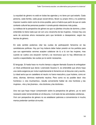 Taller ―Convivencia escolar; una alternativa para prevenir la violencia‖




La equidad de género no está en todas las agendas y no tiene por qué estarlo. Cada
persona, cada familia, cada grupo social étnico, llevan su propio ritmo y no podemos
imponer nuestra visión como la única posible, pero si habría que partir de que en cada
contexto cultural las personas pueden ir construyendo relaciones más justas.
La nobleza de la perspectiva de género es que no plantea vínculos de dominio, y bien
entendida no tiene nada que ver con una «revancha de las mujeres». Incluso hay una
serie de acciones ahora necesarias pero que tenderán a desaparecer, según las
teorías de género.


En este sentido podemos citar las cuotas de participación femenina en las
candidaturas políticas. Hoy por hoy todavía debe haber presión en los partidos para
que sus agremiados varones acepten colaborar de tú a tú con las mujeres, mas
cuando se vuelva una situación normal y se reconozca que no hay diferencias en
cuanto a capacidades, las cuotas ya no serán necesarias.


EI lenguaje. Si hasta hace no mucho tiempo a alguien llamada Susana le entregaban
un título profesional que decía: Licenciado Susana X, es entendible que ahora haya
una cierta exigencia por incluir explícitamente lo femenino en el discurso oral y escrito.
Lo ideal sería que en castellano el neutro no fuera masculino y que hubiera, como en
otros, idiomas, términos realmente neutros. Pero como no es posible decir «los
hombres» o «los muchachos», resulta conveniente hablar de «los hombres y las
mujeres», «los y las jóvenes», «los doctores y las doctoras».


Una vez que haya mayor comprensión sobre la perspectiva de género, ya no será
necesario estar remarcándola en el discurso, ni el resto de las actividades cotidianas.
Vivir con perspectiva de género no es establecer patrones a conveniencia ni mucho
menos pretender cambiar al mundo.




                                                                                                 148
 