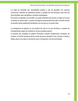 Taller ―Convivencia escolar; una alternativa para prevenir la violencia‖


Lo ideal es entender las necesidades propias y las de aquellos con quienes
convivimos, además de establecer pactos y canales de comunicación para que los
otros también sean sensibles a nuestras necesidades.
Por poner un ejemplo muy sencillo, yo puedo entender que cocinar es algo con lo que
mi pareja no quiere lidiar, y puedo encargarme gustosamente de ello a cambio de que
el resuelva otros problemas domésticos con los que yo no quiero lidiar.


La perspectiva de género es una actitud de vida en la que hombres y mujeres se
complementan según el contexto en el que se desenvuelven.
A quienes les asustaba la palabra feminismo pueden simplemente cambiarle de
nombre. Lo funda-mental es darse cuenta de que la equidad si nos conviene a todos y
todas, pues no es sólo un asunto de sexo ni de genera, sino de humanidad.




                                                                                                149
 