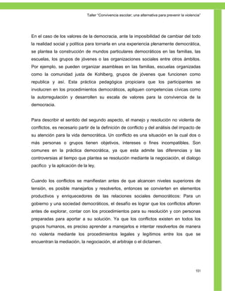 Taller ―Convivencia escolar; una alternativa para prevenir la violencia‖




En el caso de los valores de la democracia, ante la imposibilidad de cambiar del todo
la realidad social y política para tornarla en una experiencia plenamente democrática,
se plantea la construcción de mundos particulares democráticos en las familias, las
escuelas, los grupos de jóvenes o las organizaciones sociales entre otros ámbitos.
Por ejemplo, se pueden organizar asambleas en las familias, escuelas organizadas
como la comunidad justa de Kohlberg, grupos de jóvenes que funcionen como
republica y así. Esta práctica pedagógica propiciara que los participantes se
involucren en los procedimientos democráticos, apliquen competencias cívicas como
la autorregulación y desarrollen su escala de valores para la convivencia de la
democracia.


Para describir el sentido del segundo aspecto, el manejo y resolución no violenta de
conflictos, es necesario partir de la definición de conflicto y del análisis del impacto de
su atención para la vida democrática. Un conflicto es una situación en la cual dos o
más personas o grupos tienen objetivos, intereses o fines incompatibles. Son
comunes en la práctica democrática, ya que esta admite las diferencias y las
controversias al tiempo que plantea se resolución mediante la negociación, el dialogo
pacifico y la aplicación de la ley.


Cuando los conflictos se manifiestan antes de que alcancen niveles superiores de
tensión, es posible manejarlos y resolverlos, entonces se convierten en elementos
productivos y enriquecedores de las relaciones sociales democráticos: Para un
gobierno y una sociedad democráticos, el desafío es lograr que los conflictos afloren
antes de explorar, contar con los procedimientos para su resolución y con personas
preparadas para aportar a su solución. Ya que los conflictos existen en todos los
grupos humanos, es preciso aprender a manejarlos e intentar resolverlos de manera
no violenta mediante los procedimientos legales y legítimos entre los que se
encuentran la mediación, la negociación, el arbitraje o el dictamen.




                                                                                                  151
 