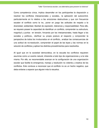 Taller ―Convivencia escolar; una alternativa para prevenir la violencia‖


Como competencia cívica, implica desarrollar en los participantes la disposición a
resolver los conflictos interpersonales y sociales., la aplicación del autocontrol,
particularmente en lo relativo a las emociones destructivas y que con frecuencia
escalan el conflicto como la ira., poner en juego las actitudes de respeto a la
diversidad, solidaridad, libertad de expresión, tolerancia y responsabilidad. Para ello,
se requiere poseer la capacidad de identificar un conflicto, comprender su estructura,
magnitud y puntos en tensión, hincando por los interpersonales, hasta llegar a los
sociales y políticos., clarificar su propia postura al respecto y comprender la
perspectiva de todos los involucrados en el conflicto., analizar las consecuencias de
una actitud de no-resolución, comprender el papel de las leyes y las normas en la
solución de conflictos y aplicar los distintos procedimientos para resolverlos.


Al igual que en la sociedad democrática, en la escuela los conflictos requieren
asumirse como un evento natural, inherente a todo tipo de organizaciones y a la vida
misma. Por ello, es recomendable avanzar en la configuración de una organización
escolar que facilite la emergencia, manejo y resolución no violenta y creativa de los
conflictos. Esto conduce a reconocer que el conflicto no es un hecho negativo, que
deba evitarse o esperar que alguien más lo resuelva.




                                                                                                 152
 