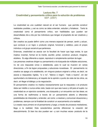 Taller ―Convivencia escolar; una alternativa para prevenir la violencia‖


                           Lectura No. 7
   Creatividad y pensamiento crítico para la solución de problemas
                            SEP. (2007)


La creatividad es una cualidad natural en el ser humano                   que permite construir
realidades posibles, y así es como se debe entender, estudiar y fortalecer. Tanto la
creatividad como el pensamiento crítico, son habilidades que pueden ser
desarrolladas día a día por los individuos que tengan el propósito de ser creativos y
críticos.
Ser creativo se puede definir como una menara especial de pensar, sentir y actuar,
que conduce a un logro o producto original, funcional y estético, para el propio
individuo o el grupo social al que pertenece.
Entonces, creatividad se asocia con la facultad de hacer que lago exista, lo que
implica: inventar, formar en la mente, escribir, pintar, construir, producir, imaginar,
etcétera. Es algo diferente a copiar, reproducir o simplemente cambiar de lugar.
Las personas creativas dirigen su pensamiento a la búsqueda de múltiples soluciones,
no de una respuesta única o establecida, para lo cual se mueven en varias
direcciones, a fin de lograr propuestas y soluciones novedosas. El pensamiento no
creativo se apega a lo establecido, sin ninguna postura original o crítica, es decir, se
asocia a respuestas rígidas, ―si o no‖, ―blanco o negro‖, ―malo o bueno‖, sin dar
oportunidad a la tolerancia y al respeto de la opinión o punto de vista de los otros, es
decir, sin llegar al diálogo y a la negociación.
El pensamiento creativo no implica necesariamente que la respuesta o el producto
deba ser inédito o nunca antes visto, basta con que sea nuevo y útil para el sujeto. La
creatividad es un ejercicio constante, una búsqueda y un encuentro con las ideas; es
una forma de reafirmarse a través de un pensamiento abierto a diferentes
posibilidades de interpretar y entender, así como a resolver y comunicar situaciones y
problemas, siempre con la finalidad de construir un acercamiento a la realidad.
Lo creado nace primero en el pensamiento y luego, a través de procesos mediadores,
llega a la realidad. Esta característica permite diferenciar la creación del
descubrimiento. Si bien los dos pueden ser –y son muchas veces- producto de la


                                                                                                  153
 
