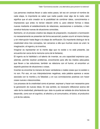 Taller ―Convivencia escolar; una alternativa para prevenir la violencia‖


Las personas creativas llevan a cabo estos pasos, tal vez sin conocer el nombre de
cada etapa, lo importante es saber que nadie puede crear algo de la nada; esto
significa que el acto creador es la posibilidad de combinar datos, conocimientos o
impresiones que antes no tenían relación entre si, para obtener formas o ideas
nuevas mediante el establecimiento de relaciones, asociaciones o contactos, o bien
construir lecturas nuevas de situaciones conocidas.
Asimismo, en el proceso creativo las etapas de preparación, incubación e iluminación
no necesariamente se presentan de forma secuencial; pueden ocurrir al mismo tiempo
y sin interrupción hasta llegar a la etapa de verificación. Es importante distinguir de la
creatividad otros tres conceptos, tan cercanos a ella que muchas veces se unen: la
imaginación, el ingenio y la inventiva.
Imaginar es representar en la mente algo que no existe o no está presente, (se
encuentra tan cerca de la memoria como de la fantasía).
El ingenio es la habilidad o el talento de inventar, es una capacidad expresiva que,
además, permite resolver problemas, encontrando para ello los medios adecuados
que lleven a las soluciones; también se relaciona con el humor, al encontrar un
aspecto gracioso de situaciones o cosas.
Inventar es encontrar la menara de hacer verdaderas o reales cosas que no existen o
no son. Por eso, en sus interpretaciones negativas, esta palabra aparece a veces
asociada con la mentira y la falsedad, y en sus connotaciones positivas con hacer
cosas nuevas o desconocidas.
Los procesos de la creatividad como el pensar, expresar y hacer son necesarios para
la generación de nuevas ideas. En ese sentido, es necesario reflexionar acerca del
valor de la creatividad, planteando que ésta no puede ser aislada de otros factores de
desarrollo, como son el cognitivo, el afectivo y el comunicativo, el lúdico, el productivo
y el de los valores.




                                                                                                 155
 