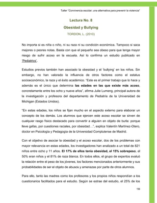 Taller ―Convivencia escolar; una alternativa para prevenir la violencia‖


                                     Lectura No. 8

                               Obesidad y Bullying
                                  TORDON, L. (2010)


No importa si es niña o niño, ni su raza ni su condición económica. Tampoco si saca
mejores o peores notas. Basta con que el pequeño sea obeso para que tenga mayor
riesgo de sufrir acoso en la escuela. Así lo confirma un estudio publicado en
‗Pediatrics‘.

Estudios previos también han asociado la obesidad y el ‗bullying‘ en los niños. Sin
embargo, no han valorado la influencia de otros factores como el estatus
socioeconómico, la raza y el éxito académico. ―Este es el primer trabajo que lo hace y
además es el único que determina las edades en las que existe más acoso,
concretamente entre los ocho y nueve años‖, afirma Julie Lumeng, principal autora de
la investigación y profesora del departamento de Pediatría de la Universidad de
Michigan (Estados Unidos).

―En estas edades, los niños se fijan mucho en el aspecto externo para elaborar un
concepto de los demás. Los alumnos que ejercen este acoso escolar se sirven de
cualquier rasgo físico destacado para convertir a alguien en objeto de burla: porque
lleve gafas, por cuestiones raciales, por obesidad…‖, explica Valentín Martínez-Otero,
doctor en Psicología y Pedagogía de la Universidad Complutense de Madrid.

Con el objetivo de asociar la obesidad y el acoso escolar, dos de los problemas con
mayor relevancia en estas edades, los investigadores han analizado a un total de 821
niños entre ocho y 11 años. El 17% de ellos tenía obesidad, el 15% sobrepeso, el
50% eran niños y el 81% de raza blanca. En todos ellos, el grupo de expertos evaluó
la relación entre el peso de los jóvenes, los factores mencionados anteriormente y sus
probabilidades de ser el objeto de abusos y amenazas por parte de otros alumnos.

Para ello, tanto las madres como los profesores y los propios niños respondían a los
cuestionarios facilitados para el estudio. Según se extrae del estudio, el 25% de los

                                                                                                 156
 