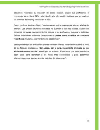 Taller ―Convivencia escolar; una alternativa para prevenir la violencia‖


pequeños reconocía su situación de acoso escolar. Según sus profesores, el
porcentaje ascendía al 34% y atendiendo a la información facilitada por las madres,
las víctimas de bullying constituían el 45%.

Como confirma Martínez-Otero, ―muchas veces, estos procesos se atienen a la ley del
silencio. Los propios alumnos acosados no cuentan lo que les sucede. Suelen ser
personas cercanas, normalmente los padres o los profesores, quienes lo detectan.
Existen indicadores externos (hematomas) o pistas como cambios de conducta
repentinos (mutismo, peor rendimiento académico)‖.

Estos porcentajes de afectación apenas variaban cuando se tenían en cuenta el resto
de los factores analizados. ―Ser obeso, por sí solo, incrementa el riesgo de ser
víctima de acoso escolar―, concluyen los autores. ―Esperamos que estos resultados
sean útiles para identificar a los niños más susceptibles y para desarrollar
intervenciones que ayuden a evitar este tipo de situaciones‖.




                                                                                                 157
 