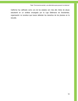 Taller ―Convivencia escolar; una alternativa para prevenir la violencia‖


California fue calificado como uno de los estados con más alto índice de abuso
estudiantil en un análisis encargado por la Liga Defensora de Estudiantes,
organización no lucrativa que busca defender los derechos de los jóvenes en la
escuela.




                                                                                             160
 