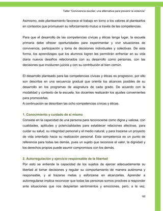 Taller ―Convivencia escolar; una alternativa para prevenir la violencia‖


Asimismo, este planteamiento favorece el trabajo en torno a los valores al plantearlos
en contextos que promueven su reforzamiento mutuo a través de las competencias.


Para que el desarrollo de las competencias cívicas y éticas tenga lugar, la escuela
primaria debe ofrecer oportunidades para experimentar y vivir situaciones de
convivencia, participación y toma de decisiones individuales y colectivas. De esta
forma, los aprendizajes que los alumnos logren les permitirán enfrentar en su vida
diaria nuevos desafíos relacionados con su desarrollo como personas, con las
decisiones que involucren juicios y con su contribución al bien común.


El desarrollo planteado para las competencias cívicas y éticas es progresivo, por ello
son descritas en una secuencia gradual que orienta los alcances posibles de su
desarrollo en los programas de asignatura de cada grado. De acuerdo con la
modalidad y contexto de la escuela, los docentes realizarán los ajustes convenientes
para promoverlas.
A continuación se describen las ocho competencias cívicas y éticas.


1. Conocimiento y cuidado de sí mismo
Consiste en la capacidad de una persona para reconocerse como digna y valiosa, con
cualidades, aptitudes y potencialidades para establecer relaciones afectivas, para
cuidar su salud, su integridad personal y el medio natural, y para trazarse un proyecto
de vida orientado hacia su realización personal. Esta competencia es un punto de
referencia para todas las demás, pues un sujeto que reconoce el valor, la dignidad y
los derechos propios puede asumir compromisos con los demás.


2. Autorregulación y ejercicio responsable de la libertad
Por esto se entiende la capacidad de los sujetos de ejercer adecuadamente su
libertad al tomar decisiones y regular su comportamiento de manera autónoma y
responsable, y al trazarse metas y esforzarse en alcanzarlas. Aprender a
autorregularse implica reconocer que todas las personas somos proclives a responder
ante situaciones que nos despiertan sentimientos y emociones, pero, a la vez,


                                                                                                165
 