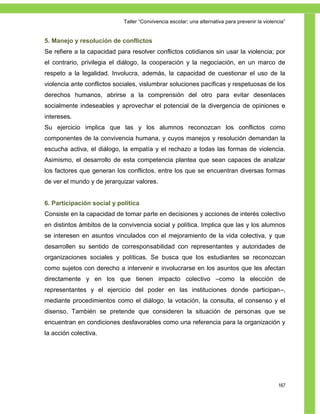 Taller ―Convivencia escolar; una alternativa para prevenir la violencia‖


5. Manejo y resolución de conflictos
Se refiere a la capacidad para resolver conflictos cotidianos sin usar la violencia; por
el contrario, privilegia el diálogo, la cooperación y la negociación, en un marco de
respeto a la legalidad. Involucra, además, la capacidad de cuestionar el uso de la
violencia ante conflictos sociales, vislumbrar soluciones pacíficas y respetuosas de los
derechos humanos, abrirse a la comprensión del otro para evitar desenlaces
socialmente indeseables y aprovechar el potencial de la divergencia de opiniones e
intereses.
Su ejercicio implica que las y los alumnos reconozcan los conflictos como
componentes de la convivencia humana, y cuyos manejos y resolución demandan la
escucha activa, el diálogo, la empatía y el rechazo a todas las formas de violencia.
Asimismo, el desarrollo de esta competencia plantea que sean capaces de analizar
los factores que generan los conflictos, entre los que se encuentran diversas formas
de ver el mundo y de jerarquizar valores.


6. Participación social y política
Consiste en la capacidad de tomar parte en decisiones y acciones de interés colectivo
en distintos ámbitos de la convivencia social y política. Implica que las y los alumnos
se interesen en asuntos vinculados con el mejoramiento de la vida colectiva, y que
desarrollen su sentido de corresponsabilidad con representantes y autoridades de
organizaciones sociales y políticas. Se busca que los estudiantes se reconozcan
como sujetos con derecho a intervenir e involucrarse en los asuntos que les afectan
directamente y en los que tienen impacto colectivo –como la elección de
representantes y el ejercicio del poder en las instituciones donde participan–,
mediante procedimientos como el diálogo, la votación, la consulta, el consenso y el
disenso. También se pretende que consideren la situación de personas que se
encuentran en condiciones desfavorables como una referencia para la organización y
la acción colectiva.




                                                                                                167
 