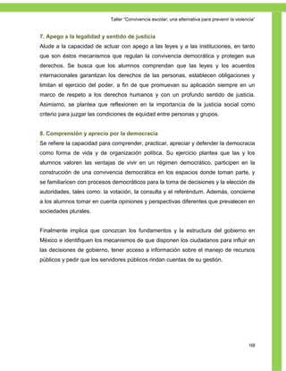 Taller ―Convivencia escolar; una alternativa para prevenir la violencia‖


7. Apego a la legalidad y sentido de justicia
Alude a la capacidad de actuar con apego a las leyes y a las instituciones, en tanto
que son éstos mecanismos que regulan la convivencia democrática y protegen sus
derechos. Se busca que los alumnos comprendan que las leyes y los acuerdos
internacionales garantizan los derechos de las personas, establecen obligaciones y
limitan el ejercicio del poder, a fin de que promuevan su aplicación siempre en un
marco de respeto a los derechos humanos y con un profundo sentido de justicia.
Asimismo, se plantea que reflexionen en la importancia de la justicia social como
criterio para juzgar las condiciones de equidad entre personas y grupos.


8. Comprensión y aprecio por la democracia
Se refiere la capacidad para comprender, practicar, apreciar y defender la democracia
como forma de vida y de organización política. Su ejercicio plantea que las y los
alumnos valoren las ventajas de vivir en un régimen democrático, participen en la
construcción de una convivencia democrática en los espacios donde toman parte, y
se familiaricen con procesos democráticos para la toma de decisiones y la elección de
autoridades, tales como: la votación, la consulta y el referéndum. Además, concierne
a los alumnos tomar en cuenta opiniones y perspectivas diferentes que prevalecen en
sociedades plurales.


Finalmente implica que conozcan los fundamentos y la estructura del gobierno en
México e identifiquen los mecanismos de que disponen los ciudadanos para influir en
las decisiones de gobierno, tener acceso a información sobre el manejo de recursos
públicos y pedir que los servidores públicos rindan cuentas de su gestión.




                                                                                                168
 