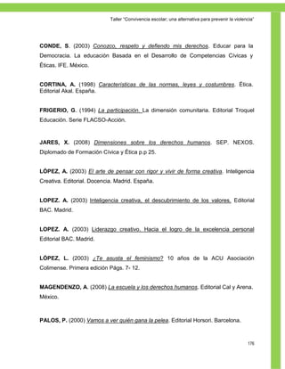 Taller ―Convivencia escolar; una alternativa para prevenir la violencia‖




CONDE, S. (2003) Conozco, respeto y defiendo mis derechos. Educar para la
Democracia. La educación Basada en el Desarrollo de Competencias Cívicas y
Éticas. IFE. México.


CORTINA, A. (1998) Características de las normas, leyes y costumbres. Ética.
Editorial Akal. España.


FRIGERIO, G. (1994) La participación. La dimensión comunitaria. Editorial Troquel
Educación. Serie FLACSO-Acción.



JARES, X. (2008) Dimensiones sobre los derechos humanos. SEP. NEXOS.
Diplomado de Formación Cívica y Ética p.p 25.


LÓPEZ, A. (2003) El arte de pensar con rigor y vivir de forma creativa. Inteligencia
Creativa. Editorial. Docencia. Madrid. España.


LOPEZ. A. (2003) Inteligencia creativa, el descubrimiento de los valores. Editorial
BAC. Madrid.


LOPEZ. A. (2003) Liderazgo creativo. Hacia el logro de la excelencia personal
Editorial BAC. Madrid.


LÓPEZ, L. (2003) ¿Te asusta el feminismo? 10 años de la ACU Asociación
Colimense. Primera edición Págs. 7- 12.


MAGENDENZO, A. (2008) La escuela y los derechos humanos. Editorial Cal y Arena.
México.



PALOS, P. (2000) Vamos a ver quién gana la pelea. Editorial Horsori. Barcelona.



                                                                                                176
 