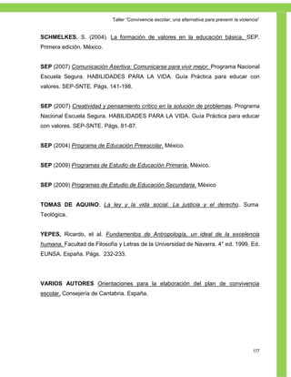Taller ―Convivencia escolar; una alternativa para prevenir la violencia‖


SCHMELKES, S. (2004). La formación de valores en la educación básica. SEP.
Primera edición. México.


SEP (2007) Comunicación Asertiva: Comunicarse para vivir mejor. Programa Nacional
Escuela Segura. HABILIDADES PARA LA VIDA. Guía Práctica para educar con
valores. SEP-SNTE. Págs. 141-198.


SEP (2007) Creatividad y pensamiento crítico en la solución de problemas. Programa
Nacional Escuela Segura. HABILIDADES PARA LA VIDA. Guía Práctica para educar
con valores. SEP-SNTE. Págs. 81-87.


SEP (2004) Programa de Educación Preescolar. México.


SEP (2009) Programas de Estudio de Educación Primaria. México.


SEP (2009) Programas de Estudio de Educación Secundaria. México


TOMAS DE AQUINO. La ley y la vida social. La justicia y el derecho. Suma
Teológica.


YEPES, Ricardo, et al. Fundamentos de Antropología, un ideal de la excelencia
humana. Facultad de Filosofía y Letras de la Universidad de Navarra. 4° ed. 1999, Ed.
EUNSA. España. Págs. 232-233.




VARIOS AUTORES Orientaciones para la elaboración del plan de convivencia
escolar. Consejería de Cantabria. España.




                                                                                               177
 