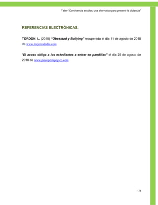 Taller ―Convivencia escolar; una alternativa para prevenir la violencia‖




REFERENCIAS ELECTRÓNICAS.

TORDON, L. (2010) “Obesidad y Bullying” recuperado el día 11 de agosto de 2010
de www.mejorcadadia.com


―El acoso obliga a los estudiantes a entrar en pandillas” el día 25 de agosto de
2010 de www.psicopedagogico.com




                                                                                              178
 