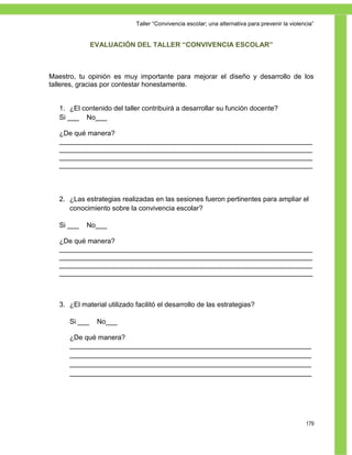 Taller ―Convivencia escolar; una alternativa para prevenir la violencia‖


               EVALUACIÓN DEL TALLER “CONVIVENCIA ESCOLAR”



Maestro, tu opinión es muy importante para mejorar el diseño y desarrollo de los
talleres, gracias por contestar honestamente.


   1. ¿El contenido del taller contribuirá a desarrollar su función docente?
   Si ___ No___

   ¿De qué manera?
   __________________________________________________________________
   __________________________________________________________________
   __________________________________________________________________
   __________________________________________________________________



   2. ¿Las estrategias realizadas en las sesiones fueron pertinentes para ampliar el
      conocimiento sobre la convivencia escolar?

   Si ___   No___

   ¿De qué manera?
   __________________________________________________________________
   __________________________________________________________________
   __________________________________________________________________
   __________________________________________________________________



   3. ¿El material utilizado facilitó el desarrollo de las estrategias?

      Si ___    No___

      ¿De qué manera?
      _______________________________________________________________
      _______________________________________________________________
      _______________________________________________________________
      _______________________________________________________________




                                                                                                 179
 