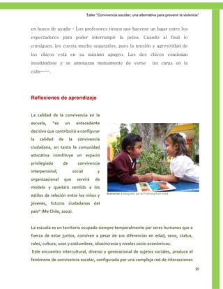Taller ―Convivencia escolar; una alternativa para prevenir la violencia‖


en busca de ayuda… Los profesores tienen que hacerse un lugar entre los
espectadores para poder interrumpir la pelea. Cuando al final lo
consiguen, les cuesta mucho separarlos, pues la tensión y agresividad de
los chicos está en su máximo apogeo. Los dos chicos continúan
insultándose y se amenazan mutuamente de verse                                          las caras en la
calle…….




Reflexiones de aprendizaje


La calidad de la convivencia en la
escuela,   “es        un      antecedente
decisivo que contribuirá a configurar
la   calidad     de    la      convivencia
ciudadana, en tanto la comunidad
educativa constituye un espacio
privilegiado      de           convivencia
interpersonal,              social          y
organizacional        que     servirá     de
modelo y quedará sentido a los
                                                  Ilustración 1 fotografía por la Profesora Ruth Vidal
estilos de relación entre los niños y
jóvenes, futuros ciudadanos del
país” (Me Chile, 2002).


La escuela es un territorio ocupado siempre temporalmente por seres humanos que a
fuerza de estar juntos, conviven a pesar de sus diferencias en edad, sexo, status,
roles, cultura, usos y costumbres, idiosincrasia y niveles socio-económicos.
Este encuentro intercultural, diverso y generacional de sujetos sociales, produce el
fenómeno de convivencia escolar, configurada por una compleja red de interacciones

                                                                                                          20
 