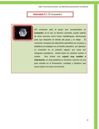 Taller ―Convivencia escolar; una alternativa para prevenir la violencia‖



Actividad 3.1. El icosaedro




 El conductor pide al grupo que conceptualice un
icosaedro, al no ser un término conocido, puede valerse
de otros recursos como rimas, trabalenguas, adivinanzas
para que despierte el interés del grupo y lo relaje.                   El
conductor recupera los elementos aportados por el grupo y
establece la analogía con el ámbito educativo, por ejemplo:
un icosaedro es un poliedro regular, sus caras son
triángulos equiláteros, donde todos los vértices reciben 5
aristas.     Nos brinda una cúpula muy estable e
interesante, en otras palabras un docente o alumno es una
gran estrella en el firmamento, complejo y dinámico que
busca lograr una sana convivencia.




                                                                            23
 