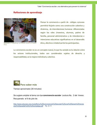 Taller ―Convivencia escolar; una alternativa para prevenir la violencia‖


                  Reflexiones de aprendizaje



                                                                     Pensar la convivencia a partir de códigos comunes
                                                                     permitirá forjarla como una construcción colectiva y
                                                                     dinámica, de interrelaciones humanas diferenciadas
                                                                     según los roles (maestros, alumnos, padres de
                                                                     familia, personal administrativo y de intendencia) e
                                                                     intenciones educativas significativas en el desarrollo
Ilustración 2. Fotografía por la Profesora Sandra Luz Ceballos       ético, afectivo e intelectual de los participantes.
Pérez



                  La convivencia escolar no es un concepto nuevo; lo que ha variado es la relación entre
                  los actores institucionales, todos son considerados sujetos de derecho y
                  responsabilidad, es la mejora individual y colectiva.




                               Para saber más
                  Tiempo aproximado (30 minutos)


                  Se sugiere ampliar el tema con La convivencia escolar Lectura No. 2 del Anexo.
                  Recuperado el 9 de julio de:

                  http://www.educiac.org.mx/pdfs/La%20convivencia%20escolar%20una%20tarea%20neces
                  aria%20posible%20y%20compleja.pdf Pp. 8-11




                                                                                                                                      26
 