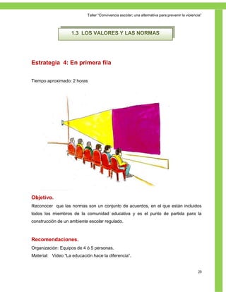 Taller ―Convivencia escolar; una alternativa para prevenir la violencia‖



                    1.3 LOS VALORES Y LAS NORMAS




Estrategia 4: En primera fila


Tiempo aproximado: 2 horas




Objetivo.
Reconocer que las normas son un conjunto de acuerdos, en el que están incluidos
todos los miembros de la comunidad educativa y es el punto de partida para la
construcción de un ambiente escolar regulado.



Recomendaciones.
Organización: Equipos de 4 ó 5 personas.
Material: Video ―La educación hace la diferencia‖.


                                                                                                 29
 