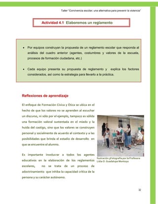 Taller ―Convivencia escolar; una alternativa para prevenir la violencia‖



              Actividad 4.1 Elaboremos un reglamento




   Por equipos construyan la propuesta de un reglamento escolar que responda al
    análisis del cuadro anterior (agentes, costumbres y valores de la escuela,
    procesos de formación ciudadana, etc.)


   Cada equipo presenta su propuesta de reglamento y                       explica los factores
    considerados, así como la estrategia para llevarlo a la práctica.





Reflexiones de aprendizaje

El enfoque de Formación Cívica y Ética se ubica en el
hecho de que los valores no se aprenden al escuchar
un discurso, ni sólo por el ejemplo, tampoco es sólida
una formación valoral sustentada en el miedo y la
huida del castigo, sino que los valores se construyen
personal y socialmente de acuerdo al contexto y a las
posibilidades que brinda el estadio de desarrollo en
que se encuentre el alumno.


Es importante involucrar a todos los agentes
                                                                Ilustración 3Fotografía por la Profesora
educativos en la elaboración de los reglamentos Lidia O. Guadalupe Montoya
escolares,    no   se   trata     de    un    proceso      de
adoctrinamiento que inhiba la capacidad crítica de la
persona y su carácter autónomo.



                                                                                                      32
 