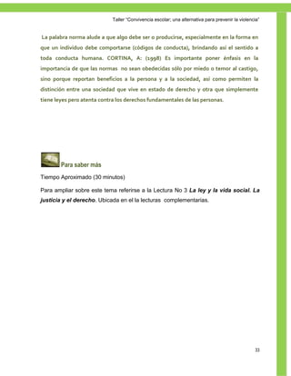 Taller ―Convivencia escolar; una alternativa para prevenir la violencia‖


La palabra norma alude a que algo debe ser o producirse, especialmente en la forma en
que un individuo debe comportarse (códigos de conducta), brindando así el sentido a
toda conducta humana. CORTINA, A: (1998) Es importante poner énfasis en la
importancia de que las normas no sean obedecidas sólo por miedo o temor al castigo,
sino porque reportan beneficios a la persona y a la sociedad, así como permiten la
distinción entre una sociedad que vive en estado de derecho y otra que simplemente
tiene leyes pero atenta contra los derechos fundamentales de las personas.




        Para saber más
Tiempo Aproximado (30 minutos)

Para ampliar sobre este tema referirse a la Lectura No 3 La ley y la vida social. La
justicia y el derecho. Ubicada en el la lecturas complementarias.




                                                                                                  33
 