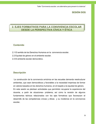 Taller ―Convivencia escolar; una alternativa para prevenir la violencia‖


                                                                               SESIÓN DOS




2. EJES FORMATIVOS PARA LA CONVIVENCIA ESCOLAR
       DESDE LA PERSPECTIVA CÍVICA Y ÉTICA




 Contenido


2.1 El sentido de los Derechos Humanos en la convivencia escolar.
2.2 Equidad de género en el ambiente escolar.
2.3 El ambiente escolar democrático.




 Descripción


 La construcción de la convivencia armónica en las escuelas demanda reestructurar
 ambientes, que sean democráticos y favorables a la necesidad imperiosa de formar
 en valores basados en los derechos humanos, en el respeto a la equidad de género.
 En esta sesión se plantean actividades que permitirán recuperar la experiencia del
 docente, a partir de situaciones- problema; así como la revisión de algunos
 fundamentos teóricos relacionados con los ejes formativos que favorezcan el
 desarrollo de las competencias cívicas y éticas y su incidencia en la convivencia
 escolar.




                                                                                                 34
 
