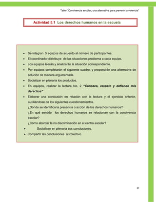 Taller ―Convivencia escolar; una alternativa para prevenir la violencia‖



         Actividad 5.1 Los derechos humanos en la escuela




    Se integran 5 equipos de acuerdo al número de participantes.
    El coordinador distribuye de las situaciones problema a cada equipo.
    Los equipos leerán y analizarán la situación correspondiente.
    Por equipos completarán el siguiente cuadro, y propondrán una alternativa de
     solución de manera argumentada.
    Socializar en plenaria los productos.
    En equipos, realizar la lectura No. 2 “Conozco, respeto y defiendo mis
     derechos”
    Elaborar una conclusión en relación con la lectura y el ejercicio anterior,
    auxiliándose de los siguientes cuestionamientos.
A medida que lese identifica la presencia o acción de los “izquierda” humanos?
    ¿Dónde instructor va mencionado la palabra “derecha“ o derechos

Actividad qué sentido los derechos humanos se relacionan con la convivencia
    ¿En 3. Reflexión y conclusiones.
    escolar?
     ¿Cómo abordar la no discriminación en el centro escolar?
          Socialicen en plenaria sus conclusiones.
  Compartir las conclusiones al colectivo.




                                                                                                  37
 