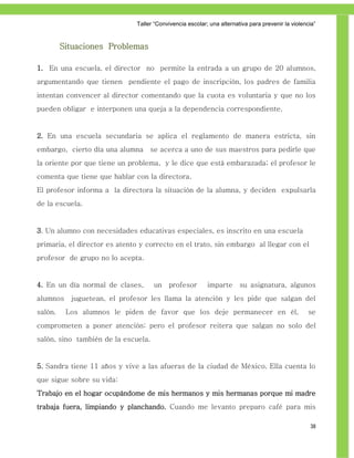 Taller ―Convivencia escolar; una alternativa para prevenir la violencia‖



         Situaciones Problemas

1. En una escuela, el director no permite la entrada a un grupo de 20 alumnos,
argumentando que tienen pendiente el pago de inscripción, los padres de familia
intentan convencer al director comentando que la cuota es voluntaria y que no los
pueden obligar e interponen una queja a la dependencia correspondiente.


2. En una escuela secundaria se aplica el reglamento de manera estricta, sin
embargo, cierto día una alumna se acerca a uno de sus maestros para pedirle que
la oriente por que tiene un problema, y le dice que está embarazada; el profesor le
comenta que tiene que hablar con la directora.
El profesor informa a la directora la situación de la alumna, y deciden expulsarla
de la escuela.


3. Un alumno con necesidades educativas especiales, es inscrito en una escuela
primaria, el director es atento y correcto en el trato, sin embargo al llegar con el
profesor de grupo no lo acepta.


4. En un día normal de clases,       un   profesor        imparte      su asignatura, algunos
alumnos    juguetean, el profesor les llama la atención y les pide que salgan del
salón.    Los alumnos le piden de favor que los deje permanecer en él,                             se
comprometen a poner atención; pero el profesor reitera que salgan no solo del
salón, sino también de la escuela.


5. Sandra tiene 11 años y vive a las afueras de la ciudad de México. Ella cuenta lo
que sigue sobre su vida:
Trabajo en el hogar ocupándome de mis hermanos y mis hermanas porque mi madre
trabaja fuera, limpiando y planchando. Cuando me levanto preparo café para mis

                                                                                                   38
 