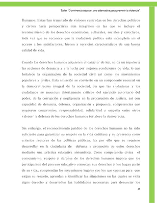 Taller ―Convivencia escolar; una alternativa para prevenir la violencia‖


Humanos. Estas han transitado de visiones centradas en los derechos políticos
y civiles hacia perspectivas más integrales en las que se incluye el
reconocimiento de los derechos económicos, culturales, sociales y colectivos,
toda vez que se reconoce que la ciudadanía política está incompleta sin el
acceso a los satisfactores, bienes y servicios característicos de una buena
calidad de vida.


Cuando los derechos humanos adquieren el carácter de ley, se da un impulso a
las acciones de denuncia y a la lucha por mejores condiciones de vida, lo que
fortalece la organización de la sociedad civil así como los movimientos
populares y civiles. Esta situación se convierte en un componente esencial en
la democratización integral de la sociedad, ya que las ciudadanas y los
ciudadanos se muestran abiertamente críticos del ejercicio autoritario del
poder, de la corrupción y negligencia en la procuración de justicia, así con
capacidad de denuncia, defensa, organización y propuesta, competencias que
requieren compromiso, responsabilidad, solidaridad y empatía entre otros
valores: la defensa de los derechos humanos fortalece la democracia.


Sin embargo, el reconocimiento jurídico de los derechos humanos no ha sido
suficiente para garantizar su respeto en la vida cotidiana y su presencia como
criterios rectores de las políticas públicas. Es por ello que se requiere
desarrollar en la ciudadanía de        defensa y promoción de estos derechos
mediante una práctica educativa sistemática. Como competencia cívica                           el
conocimiento, respeto y defensa de los derechos humanos implica que los
participantes del proceso educativo conozcan sus derechos y los hagan parte
de su vida., comprendan los mecanismos legales con los que cuentan para que
exijan su respeto, aprendan a identificar las situaciones en las cuales se viola
algún derecho y desarrollen las habilidades necesarias para denunciar los

                                                                                               41
 