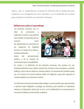 Taller ―Convivencia escolar; una alternativa para prevenir la violencia‖


abusos., que se comprometan a respetar los derechos de las demás personas,
colaborar en la divulgación de estos derechos y en el desarrollo de acciones
para erradicar la violación a los derechos humanos.




  Reflexiones sobre el aprendizaje
   Los derechos humanos son un
   ideal      de        convivencia      y
   realización humana, cuya práctica
   hace factible el desarrollo del ser
   humano                             como
   tal. Representan la concreción de
   las     exigencias     de    dignidad
   humana a lo largo de la historia,
   fundamentalmente,                     a
   través      del       reconocimiento
                                                        Ilustración 4escuela secundaria 825 Isidro Fábela
   jurídico, y de la creación de
   instrumentos para su exigibilidad.
   En cuanto a la definición de los derechos humanos, hay quienes los ven
   fundamentalmente como valores; quienes los conciben como principios o acuerdos
   políticos, otros más los reducen a normas jurídicas. El razonamiento también puede
   ser a la inversa: las normas jurídicas deben ser legítimas y para ello requieren el
   consenso político y el sustento en valores.


   La visión de los derechos humanos debe reflejar un marco jurídico para que docentes
   y alumnos estén obligados a proteger sus derechos, pero también es importante
   destacar, la dimensión valoral que se vive en la cotidianidad, la cual promueve la
   convivencia solidaria y la formación ciudadana.




                                                                                                     42
 