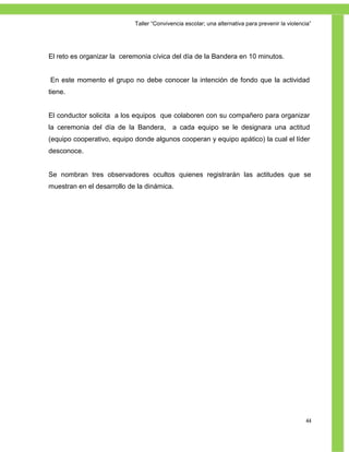 Taller ―Convivencia escolar; una alternativa para prevenir la violencia‖




El reto es organizar la ceremonia cívica del día de la Bandera en 10 minutos.


En este momento el grupo no debe conocer la intención de fondo que la actividad
tiene.


El conductor solicita a los equipos que colaboren con su compañero para organizar
la ceremonia del día de la Bandera,        a cada equipo se le designara una actitud
(equipo cooperativo, equipo donde algunos cooperan y equipo apático) la cual el líder
desconoce.


Se nombran tres observadores ocultos quienes registrarán las actitudes que se
muestran en el desarrollo de la dinámica.




                                                                                                 44
 