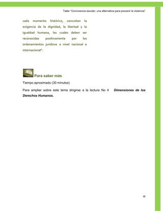 Taller ―Convivencia escolar; una alternativa para prevenir la violencia‖


cada   momento       histórico,   concretan     la
exigencia de la dignidad, la libertad y la
igualdad humana, las cuales deben ser
reconocidas       positivamente      por       los
ordenamientos jurídicos a nivel nacional e
internacional”.




        Para saber más
Tiempo aproximado (30 minutos)

Para ampliar sobre este tema dirigirse a la lectura No 4                  Dimensiones de los
Derechos Humanos.




                                                                                                   46
 