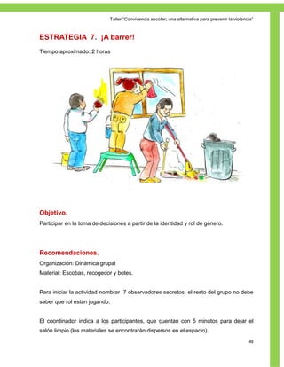 Taller ―Convivencia escolar; una alternativa para prevenir la violencia‖



ESTRATEGIA 7. ¡A barrer!
Tiempo aproximado: 2 horas




Objetivo.
Participar en la toma de decisiones a partir de la identidad y rol de género.




Recomendaciones.
Organización: Dinámica grupal
Material: Escobas, recogedor y botes.


Para iniciar la actividad nombrar 7 observadores secretos, el resto del grupo no debe
saber que rol están jugando.


El coordinador indica a los participantes, que cuentan con 5 minutos para dejar el
salón limpio (los materiales se encontrarán dispersos en el espacio).
                                                                                                  48
 