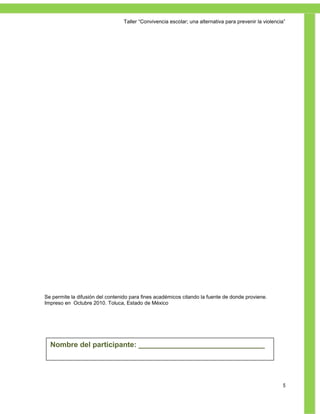 Taller ―Convivencia escolar; una alternativa para prevenir la violencia‖




Se permite la difusión del contenido para fines académicos citando la fuente de donde proviene.
Impreso en Octubre 2010. Toluca, Estado de México




  Nombre del participante: _______________________________
                                     ÍNDICE


                                                                                                        5
 