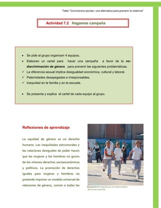 Taller ―Convivencia escolar; una alternativa para prevenir la violencia‖



                 Actividad 7.2 Hagamos campaña




   Se pide al grupo organicen 4 equipos.
   Elaboren un cartel para      hacer una campaña                  a favor de la no-
    discriminación de género para prevenir las siguientes problemáticas.
 La diferencia sexual implica desigualdad económica, cultural y laboral.
 Paternidades desapegadas e irresponsables.
 Inequidad en la familia y en la escuela.


   Se presenta y explica el cartel de cada equipo al grupo.




Reflexiones de aprendizaje


La equidad de género es un derecho
humano. Las inequidades estructurales y
las relaciones desiguales de poder hacen
que las mujeres y los hombres no gocen
de los mismos derechos socioeconómicos
y políticos. La promoción de derechos
iguales para mujeres y hombres no
pretende imponer un modelo universal de
relaciones de género, común a todas las            Ilustración 6 Fotografía por la Profesora María
                                                    del Carmen Garduño

                                                                                                     50
 
