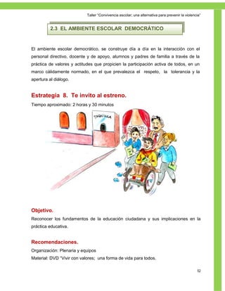 Taller ―Convivencia escolar; una alternativa para prevenir la violencia‖


          2.3 EL AMBIENTE ESCOLAR DEMOCRÁTICO


El ambiente escolar democrático, se construye día a día en la interacción con el
personal directivo, docente y de apoyo, alumnos y padres de familia a través de la
práctica de valores y actitudes que propicien la participación activa de todos, en un
marco cálidamente normado, en el que prevalezca el respeto, la tolerancia y la
apertura al diálogo.


Estrategia 8. Te invito al estreno.
Tiempo aproximado: 2 horas y 30 minutos




Objetivo.
Reconocer los fundamentos de la educación ciudadana y sus implicaciones en la
práctica educativa.


Recomendaciones.
Organización: Plenaria y equipos
Material: DVD ―Vivir con valores; una forma de vida para todos.

                                                                                                 52
 