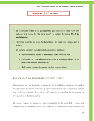 Taller ―Convivencia escolar; una alternativa para prevenir la violencia‖



                       Actividad 8.1 El estreno




   El coordinador indica a los participantes que analicen el video ―Vivir con
    Valores; una forma de vida para todos‖          y realizan la lectura No 3. La
    participación

   En binas comentar las ideas fundamentales del video y su relación con la
    lectura.

 En plenaria concluir considerando los siguientes aspectos:

        Implicaciones de asumir la democracia como forma de vida.

        Los conflictos como elementos productivos y enriquecedores de las
           relaciones sociales democráticas.

        Qué implica convivir de manera pacífica y democrática.




Lectura No. 3 La participación .FRIGERIO, G. (1994)


Entendemos por participación al conjunto de actividades mediante las cuales
los individuos se hacen presentes y ejercen influencia en ese elemento común
que conforma el ámbito de lo público. El valor de la participación se asienta en
tres cuestiones fundamentales.


En primer lugar, se apoya en una concepción de la sociedad,                           como una
construcción de hombres libres, con derecho a intervenir en los procesos en


                                                                                                 53
 