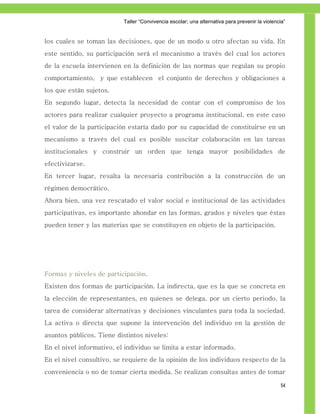 Taller ―Convivencia escolar; una alternativa para prevenir la violencia‖


los cuales se toman las decisiones, que de un modo u otro afectan su vida. En
este sentido, su participación será el mecanismo a través del cual los actores
de la escuela intervienen en la definición de las normas que regulan su propio
comportamiento, y que establecen el conjunto de derechos y obligaciones a
los que están sujetos.
En segundo lugar, detecta la necesidad de contar con el compromiso de los
actores para realizar cualquier proyecto a programa institucional, en este caso
el valor de la participación estaría dado por su capacidad de constituirse en un
mecanismo a través del cual es posible suscitar colaboración en las tareas
institucionales y construir un orden que tenga mayor posibilidades de
efectivizarse.
En tercer lugar, resalta la necesaria contribución a la construcción de un
régimen democrático.
Ahora bien, una vez rescatado el valor social e institucional de las actividades
participativas, es importante ahondar en las formas, grados y niveles que éstas
pueden tener y las materias que se constituyen en objeto de la participación.




Formas y niveles de participación.
Existen dos formas de participación. La indirecta, que es la que se concreta en
la elección de representantes, en quienes se delega, por un cierto periodo, la
tarea de considerar alternativas y decisiones vinculantes para toda la sociedad.
La activa o directa que supone la intervención del individuo en la gestión de
asuntos públicos. Tiene distintos niveles:
En el nivel informativo, el individuo se limita a estar informado.
En el nivel consultivo, se requiere de la opinión de los individuos respecto de la
conveniencia o no de tomar cierta medida. Se realizan consultas antes de tomar

                                                                                                54
 