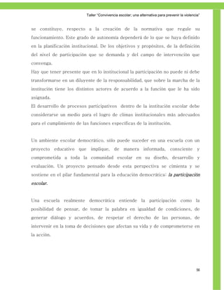 Taller ―Convivencia escolar; una alternativa para prevenir la violencia‖


se constituye, respecto a la creación de la normativa que regule su
funcionamiento. Este grado de autonomía dependerá de lo que se haya definido
en la planificación institucional. De los objetivos y propósitos, de la definición
del nivel de participación que se demanda y del campo de intervención que
convenga.
Hay que tener presente que en lo institucional la participación no puede ni debe
transformarse en un diluyente de la responsabilidad, que sobre la marcha de la
institución tiene los distintos actores de acuerdo a la función que le ha sido
asignada.
El desarrollo de procesos participativos dentro de la institución escolar debe
considerarse un medio para el logro de climas institucionales más adecuados
para el cumplimiento de las funciones específicas de la institución.


Un ambiente escolar democrático, sólo puede suceder en una escuela con un
proyecto     educativo   que     implique,      de    manera       informada,       consciente       y
comprometida a toda la comunidad escolar en su diseño, desarrollo y
evaluación. Un proyecto pensado desde esta perspectiva se cimienta y se
sostiene en el pilar fundamental para la educación democrática: la participación
escolar.


Una escuela realmente democrática entiende la participación como la
posibilidad de pensar, de tomar la palabra en igualdad de condiciones, de
generar diálogo y acuerdos, de respetar el derecho de las personas, de
intervenir en la toma de decisiones que afectan su vida y de comprometerse en
la acción.




                                                                                                    56
 