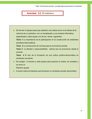 Taller ―Convivencia escolar; una alternativa para prevenir la violencia‖



                 Actividad 8.2 El noticiero




   Se forman 4 equipos para que redacten una noticia como si se tratara de la
    columna de un periódico: con un encabezado y una síntesis informativa,
    asignándole a cada equipo uno de los temas siguientes:
    Tema 1 La importancia de la participación en la construcción de ambientes
    escolares democráticos.
    Tema 2 La construcción de normas para la convivencia escolar.
    Tema 3 La libertad y responsabilidad, valores que se promueven desde la
    escuela.
    Tema    4 El reto de la formación de una cultura política-democrática en
    ambientes escolares
   Se otorgan 5 minutos a cada equipo para exponer la noticia, se compilan y
    se arma un
    Noticiero grupal.
   Concluir sobre los factores que favorecen un ambiente escolar democrático.




                                                                                                57
 