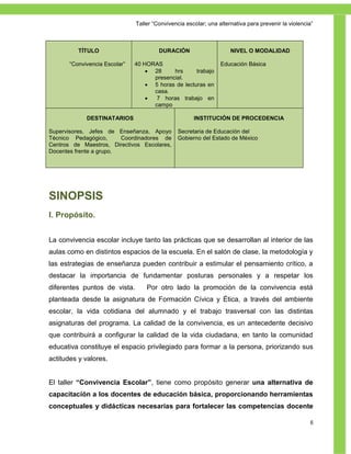 Taller ―Convivencia escolar; una alternativa para prevenir la violencia‖



          TÍTULO                        DURACIÓN                     NIVEL O MODALIDAD

       ―Convivencia Escolar‖   40 HORAS                          Educación Básica
                                    28     hrs      trabajo
                                     presencial.
                                    5 horas de lecturas en
                                     casa.
                                     7 horas trabajo en
                                     campo

             DESTINATARIOS                            INSTITUCIÓN DE PROCEDENCIA

Supervisores, Jefes de Enseñanza, Apoyo         Secretaria de Educación del
Técnico Pedagógico,      Coordinadores de       Gobierno del Estado de México
Centros de Maestros, Directivos Escolares,
Docentes frente a grupo.




SINOPSIS
I. Propósito.


La convivencia escolar incluye tanto las prácticas que se desarrollan al interior de las
aulas como en distintos espacios de la escuela. En el salón de clase, la metodología y
las estrategias de enseñanza pueden contribuir a estimular el pensamiento crítico, a
destacar la importancia de fundamentar posturas personales y a respetar los
diferentes puntos de vista.        Por otro lado la promoción de la convivencia está
planteada desde la asignatura de Formación Cívica y Ética, a través del ambiente
escolar, la vida cotidiana del alumnado y el trabajo trasversal con las distintas
asignaturas del programa. La calidad de la convivencia, es un antecedente decisivo
que contribuirá a configurar la calidad de la vida ciudadana, en tanto la comunidad
educativa constituye el espacio privilegiado para formar a la persona, priorizando sus
actitudes y valores.


El taller “Convivencia Escolar”, tiene como propósito generar una alternativa de
capacitación a los docentes de educación básica, proporcionando herramientas
conceptuales y didácticas necesarias para fortalecer las competencias docente

                                                                                                      6
 