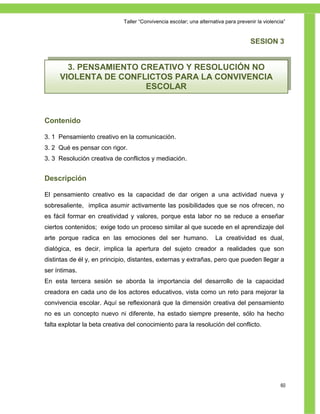 Taller ―Convivencia escolar; una alternativa para prevenir la violencia‖


                                                                                     SESION 3


       3. PENSAMIENTO CREATIVO Y RESOLUCIÓN NO
     VIOLENTA DE CONFLICTOS PARA LA CONVIVENCIA
                       ESCOLAR



Contenido

3. 1 Pensamiento creativo en la comunicación.
3. 2 Qué es pensar con rigor.
3. 3 Resolución creativa de conflictos y mediación.


Descripción

El pensamiento creativo es la capacidad de dar origen a una actividad nueva y
sobresaliente, implica asumir activamente las posibilidades que se nos ofrecen, no
es fácil formar en creatividad y valores, porque esta labor no se reduce a enseñar
ciertos contenidos; exige todo un proceso similar al que sucede en el aprendizaje del
arte porque radica en las emociones del ser humano.                  La creatividad es dual,
dialógica, es decir, implica la apertura del sujeto creador a realidades que son
distintas de él y, en principio, distantes, externas y extrañas, pero que pueden llegar a
ser íntimas.
En esta tercera sesión se aborda la importancia del desarrollo de la capacidad
creadora en cada uno de los actores educativos, vista como un reto para mejorar la
convivencia escolar. Aquí se reflexionará que la dimensión creativa del pensamiento
no es un concepto nuevo ni diferente, ha estado siempre presente, sólo ha hecho
falta explotar la beta creativa del conocimiento para la resolución del conflicto.




                                                                                                  60
 