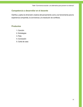 Taller ―Convivencia escolar; una alternativa para prevenir la violencia‖


Competencia a desarrollar en el docente

Clarifica y aplica la dimensión creativa del pensamiento como una herramienta para la
experiencia compartida, la convivencia y la resolución de conflictos.




Productos

      1. Canción
      2. Estrategias
      3. Pato
      4. Conclusión
      5. Carta de caso




                                                                                                  61
 