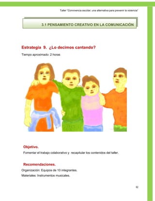 Taller ―Convivencia escolar; una alternativa para prevenir la violencia‖




              3.1 PENSAMIENTO CREATIVO EN LA COMUNICACIÓN




Estrategia 9. ¿Lo decimos cantando?
Tiempo aproximado: 2 horas




 Objetivo.
 Fomentar el trabajo colaborativo y recapitular los contenidos del taller.


 Recomendaciones.
Organización: Equipos de 10 integrantes.
Materiales: Instrumentos musicales.


                                                                                                  62
 
