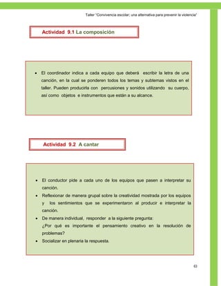 Taller ―Convivencia escolar; una alternativa para prevenir la violencia‖



    Actividad 9.1 La composición




   El coordinador indica a cada equipo que deberá escribir la letra de una
    canción, en la cual se ponderen todos los temas y subtemas vistos en el
    taller. Pueden producirla con percusiones y sonidos utilizando su cuerpo,
    así como objetos e instrumentos que están a su alcance.




    Actividad 9.2 A cantar




   El conductor pide a cada uno de los equipos que pasen a interpretar su
    canción.
   Reflexionar de manera grupal sobre la creatividad mostrada por los equipos
    y   los sentimientos que se experimentaron al producir e interpretar la
    canción.
   De manera individual, responder a la siguiente pregunta:
    ¿Por qué es importante el pensamiento creativo en la resolución de
    problemas?
   Socializar en plenaria la respuesta.




                                                                                                63
 