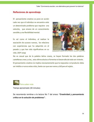 Taller ―Convivencia escolar; una alternativa para prevenir la violencia‖


Reflexiones de aprendizaje


El pensamiento creativo se pone en acción
cada vez que el individuo se encuentra ante
un determinado problema que requiere una
solución,   que emane de un conocimiento
sensible y una flexibilidad mental.


Es así como el individuo, al realizar la
asociación de sucesos nuevos, los relaciona
con experiencias que ha adquirido en el
pasado y que han sido significativas en su
                                                      Ilustración 8 Fotografía por la Profesora Jackeline Vargas Pérez
vida. (SEP 2009)
No es casual que de la palabra latina creare, se hayan formado las dos palabras
castellanas crear y criar, esta ultima alusiva a fomentar el desarrollo de todo ser viviente.
El pensamiento creativo no implica necesariamente que la respuesta o el producto deba
ser inédito o nunca antes visto, basta con que sea nuevo y útil para el sujeto.




        Para saber más
Tiempo aproximado (30 minutos)


Se recomienda remitirse a la lectura No 7 del anexo “Creatividad y pensamiento
crítico en la solución de problemas”.




                                                                                                                64
 
