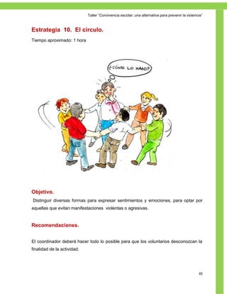 Taller ―Convivencia escolar; una alternativa para prevenir la violencia‖



Estrategia 10. El círculo.
Tiempo aproximado: 1 hora




Objetivo.
Distinguir diversas formas para expresar sentimientos y emociones, para optar por
aquellas que evitan manifestaciones violentas o agresivas.


Recomendaciones.


El coordinador deberá hacer todo lo posible para que los voluntarios desconozcan la
finalidad de la actividad.




                                                                                                  65
 