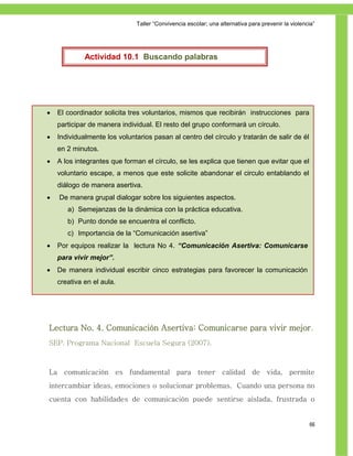 Taller ―Convivencia escolar; una alternativa para prevenir la violencia‖




             Actividad 10.1 Buscando palabras




   El coordinador solicita tres voluntarios, mismos que recibirán instrucciones para
    participar de manera individual. El resto del grupo conformará un círculo.
   Individualmente los voluntarios pasan al centro del círculo y tratarán de salir de él
    en 2 minutos.
   A los integrantes que forman el círculo, se les explica que tienen que evitar que el
    voluntario escape, a menos que este solicite abandonar el circulo entablando el
    diálogo de manera asertiva.
   De manera grupal dialogar sobre los siguientes aspectos.
       a) Semejanzas de la dinámica con la práctica educativa.
       b) Punto donde se encuentra el conflicto.
       c) Importancia de la ―Comunicación asertiva‖
   Por equipos realizar la lectura No 4. “Comunicación Asertiva: Comunicarse
    para vivir mejor”.
   De manera individual escribir cinco estrategias para favorecer la comunicación
    creativa en el aula.




Lectura No. 4. Comunicación Asertiva: Comunicarse para vivir mejor.
SEP. Programa Nacional Escuela Segura (2007).



La comunicación es fundamental para tener calidad de vida, permite
intercambiar ideas, emociones o solucionar problemas. Cuando una persona no
cuenta con habilidades de comunicación puede sentirse aislada, frustrada o


                                                                                                   66
 