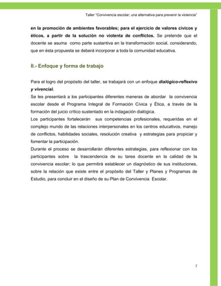 Taller ―Convivencia escolar; una alternativa para prevenir la violencia‖


en la promoción de ambientes favorables; para el ejercicio de valores cívicos y
éticos, a partir de la solución no violenta de conflictos. Se pretende que el
docente se asuma como parte sustantiva en la transformación social, considerando,
que en ésta propuesta se deberá incorporar a toda la comunidad educativa.


II.- Enfoque y forma de trabajo


Para el logro del propósito del taller, se trabajará con un enfoque dialógico-reflexivo
y vivencial.
Se les presentará a los participantes diferentes maneras de abordar la convivencia
escolar desde el Programa Integral de Formación Cívica y Ética, a través de la
formación del juicio crítico sustentado en la indagación dialógica.
Los participantes fortalecerán     sus competencias profesionales, requeridas en el
complejo mundo de las relaciones interpersonales en los centros educativos, manejo
de conflictos, habilidades sociales, resolución creativa y estrategias para propiciar y
fomentar la participación.
Durante el proceso se desarrollarán diferentes estrategias, para reflexionar con los
participantes sobre    la trascendencia de su tarea docente en la calidad de la
convivencia escolar; lo que permitirá establecer un diagnóstico de sus instituciones,
sobre la relación que existe entre el propósito del Taller y Planes y Programas de
Estudio, para concluir en el diseño de su Plan de Convivencia Escolar.




                                                                                                    7
 